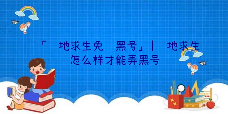 「绝地求生免费黑号」|绝地求生怎么样才能弄黑号